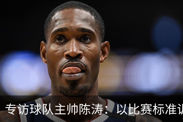 专访球队主帅陈涛：以比赛标准训练，用拼搏回馈球迷